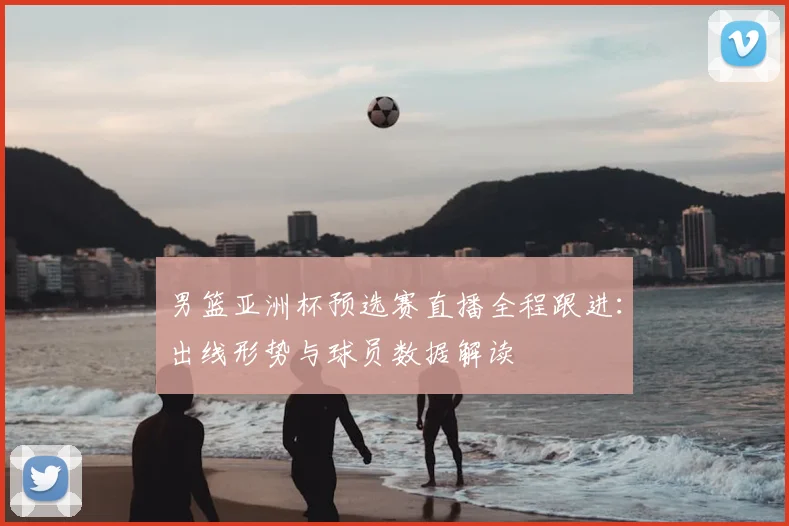 男篮亚洲杯预选赛直播全程跟进：出线形势与球员数据解读