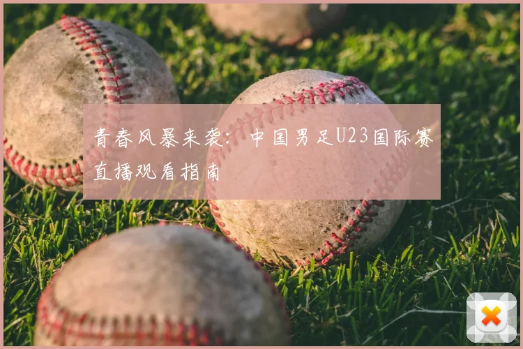 青春风暴来袭：中国男足U23国际赛直播观看指南