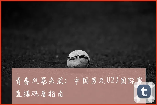 青春风暴来袭：中国男足U23国际赛直播观看指南