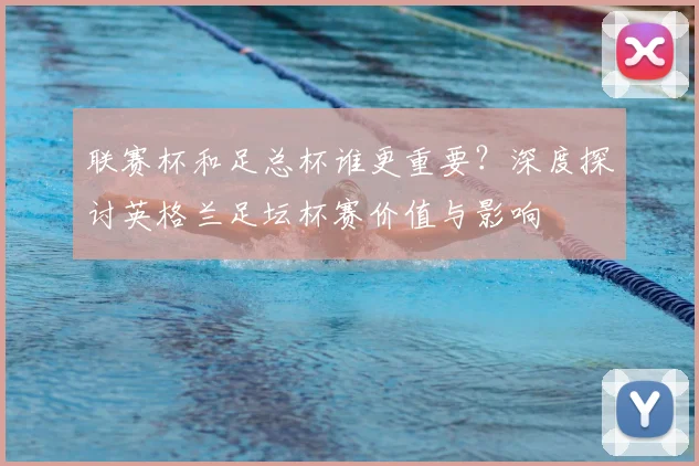 联赛杯和足总杯谁更重要？深度探讨英格兰足坛杯赛价值与影响