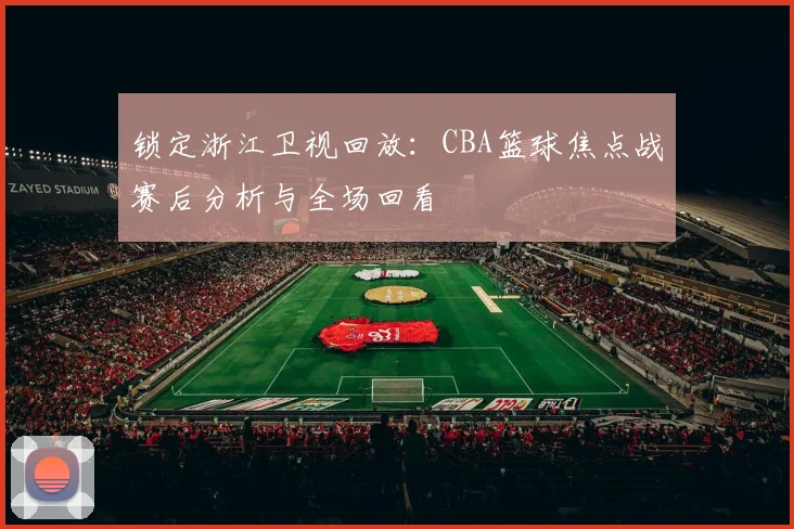 锁定浙江卫视回放：CBA篮球焦点战赛后分析与全场回看
