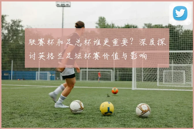 联赛杯和足总杯谁更重要？深度探讨英格兰足坛杯赛价值与影响