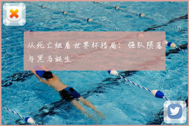 从死亡组看世界杯格局：强队陨落与黑马诞生