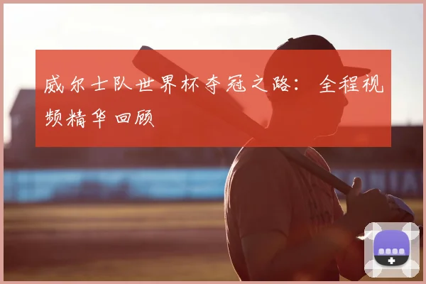 威尔士队世界杯夺冠之路：全程视频精华回顾