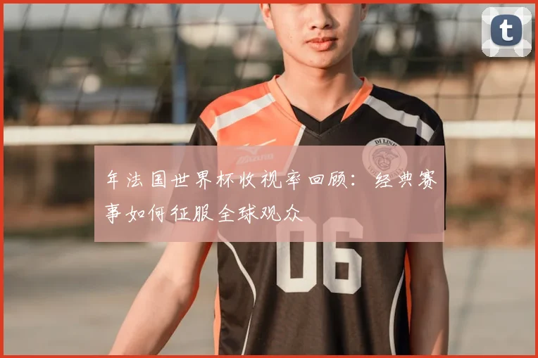 年法国世界杯收视率回顾：经典赛事如何征服全球观众