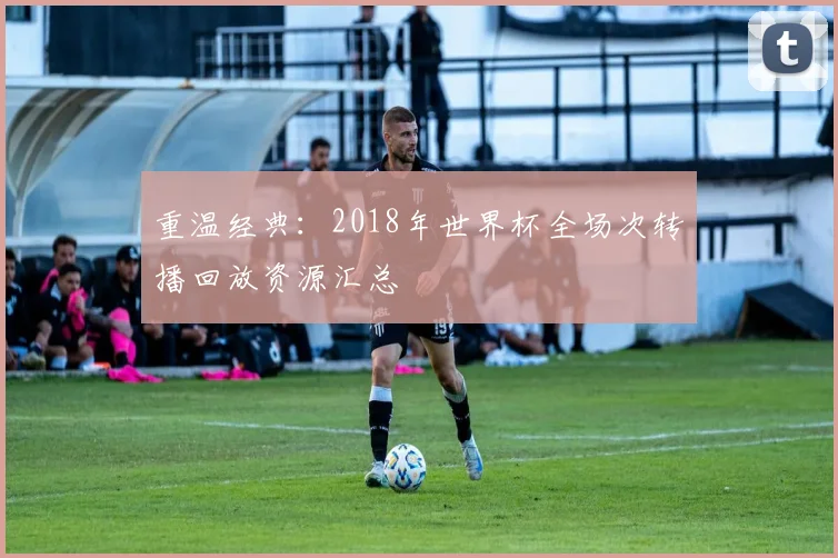 重温经典：2018年世界杯全场次转播回放资源汇总