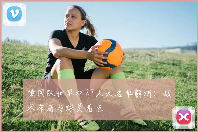 德国队世界杯27人大名单解析：战术布局与球员看点