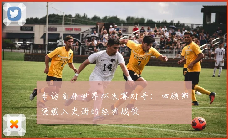 专访南非世界杯决赛对手：回顾那场载入史册的经典战役