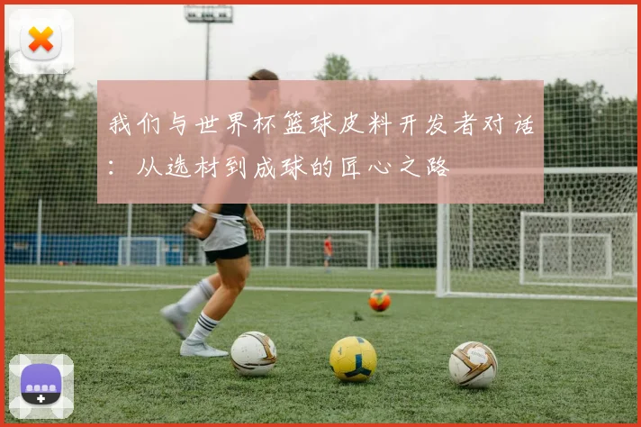 我们与世界杯篮球皮料开发者对话：从选材到成球的匠心之路