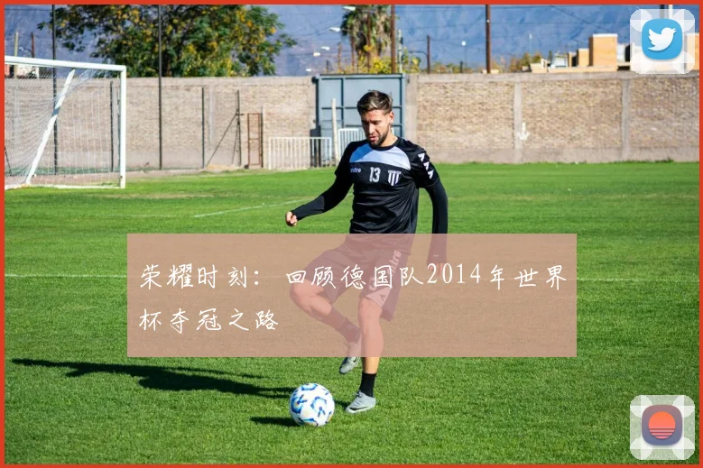 荣耀时刻：回顾德国队2014年世界杯夺冠之路