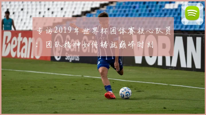 专访2019年世界杯团体赛核心队员：团队精神如何铸就巅峰时刻