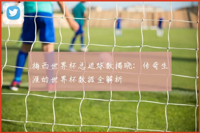 梅西世界杯总进球数揭晓：传奇生涯的世界杯数据全解析