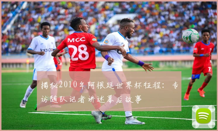 揭秘2010年阿根廷世界杯征程：专访随队记者讲述幕后故事